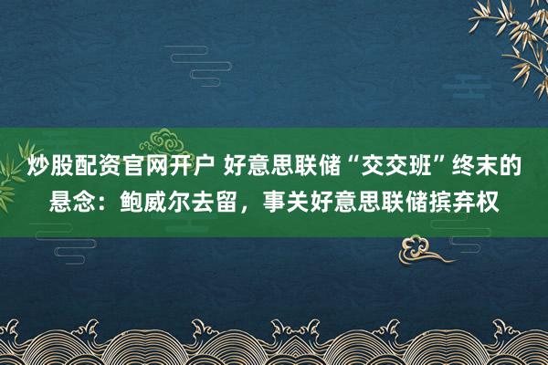 炒股配资官网开户 好意思联储“交交班”终末的悬念：鲍威尔去留，事关好意思联储摈弃权