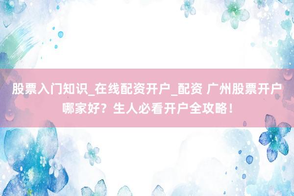 股票入门知识_在线配资开户_配资 广州股票开户哪家好？生人必看开户全攻略！