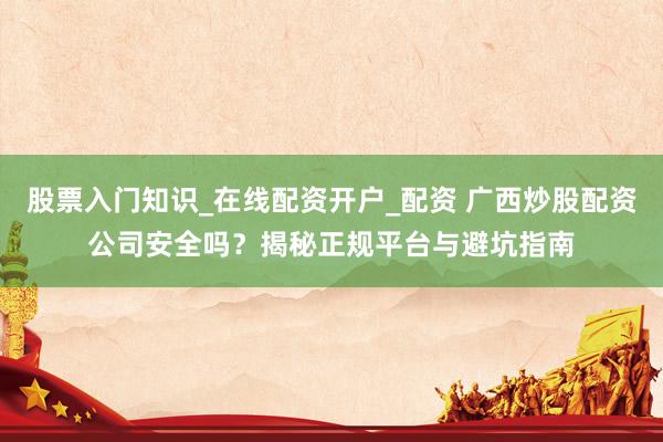 股票入门知识_在线配资开户_配资 广西炒股配资公司安全吗？揭秘正规平台与避坑指南