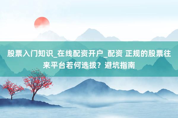 股票入门知识_在线配资开户_配资 正规的股票往来平台若何选拔？避坑指南