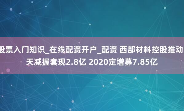 股票入门知识_在线配资开户_配资 西部材料控股推动1天减握套现2.8亿 2020定增募7.85亿