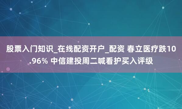 股票入门知识_在线配资开户_配资 春立医疗跌10.96% 中信建投周二喊看护买入评级