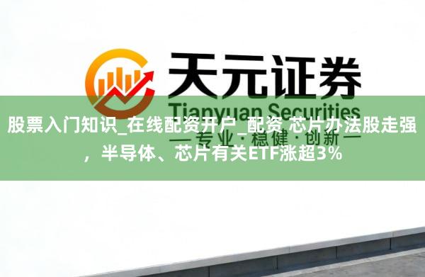 股票入门知识_在线配资开户_配资 芯片办法股走强，半导体、芯片有关ETF涨超3%
