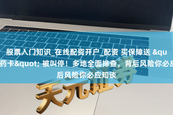 股票入门知识_在线配资开户_配资 买保障送 "特药卡" 被叫停！多地全面排查，背后风险你必应知谈