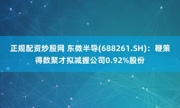 正规配资炒股网 东微半导(688261.SH)：鞭策得数聚才拟减握公司0.92%股份