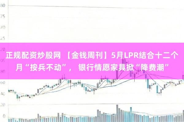 正规配资炒股网 【金钱周刊】5月LPR结合十二个月“按兵不动”， 银行情愿家具掀“降费潮”