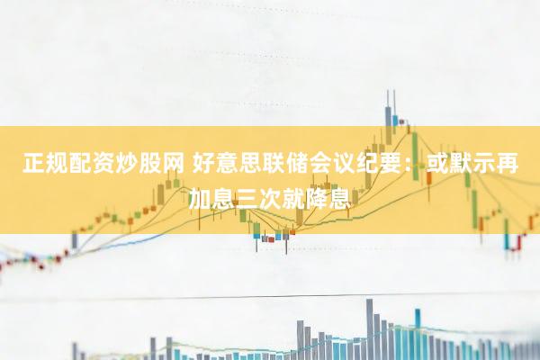 正规配资炒股网 好意思联储会议纪要：或默示再加息三次就降息