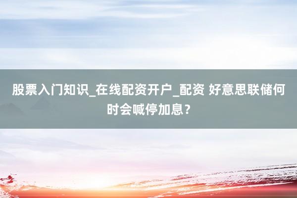 股票入门知识_在线配资开户_配资 好意思联储何时会喊停加息？