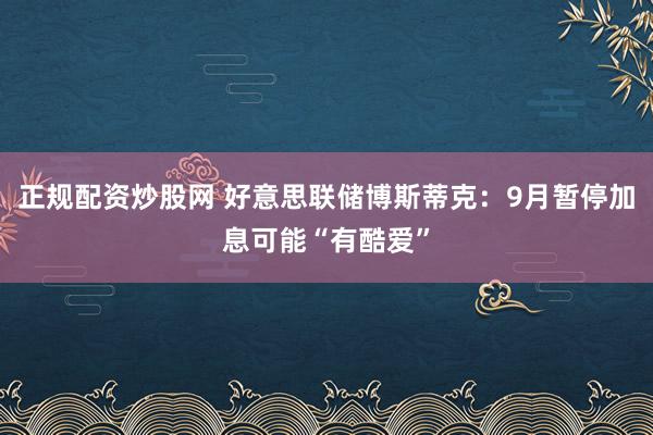 正规配资炒股网 好意思联储博斯蒂克：9月暂停加息可能“有酷爱”