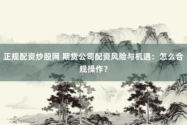 正规配资炒股网 期货公司配资风险与机遇：怎么合规操作？