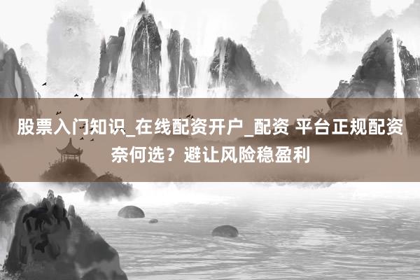 股票入门知识_在线配资开户_配资 平台正规配资奈何选?避让风险稳盈利