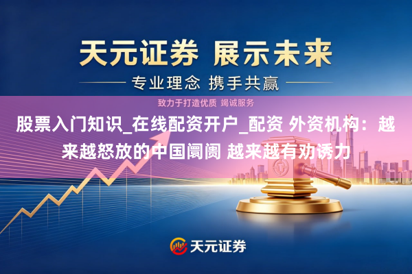 股票入门知识_在线配资开户_配资 外资机构：越来越怒放的中国阛阓 越来越有劝诱力