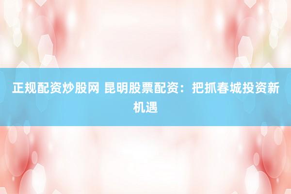 正规配资炒股网 昆明股票配资：把抓春城投资新机遇