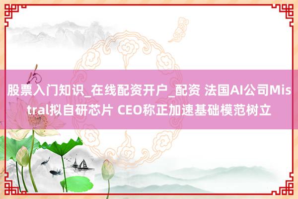 股票入门知识_在线配资开户_配资 法国AI公司Mistral拟自研芯片 CEO称正加速基础模范树立