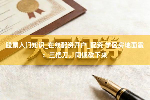 股票入门知识_在线配资开户_配资 学区房地面震：三把刀，同期砍下来