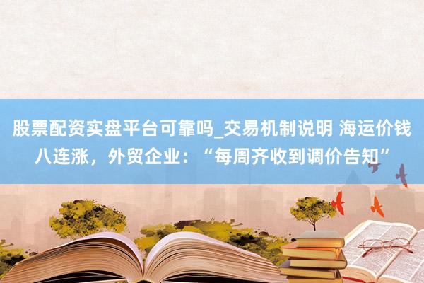 股票配资实盘平台可靠吗_交易机制说明 海运价钱八连涨，外贸企业：“每周齐收到调价告知”