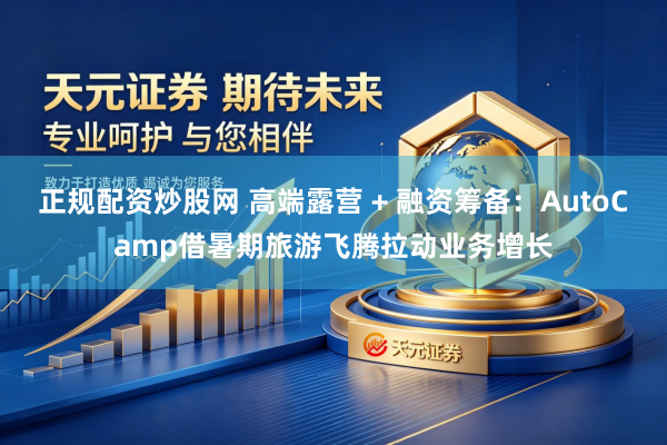 正规配资炒股网 高端露营 + 融资筹备：AutoCamp借暑期旅游飞腾拉动业务增长