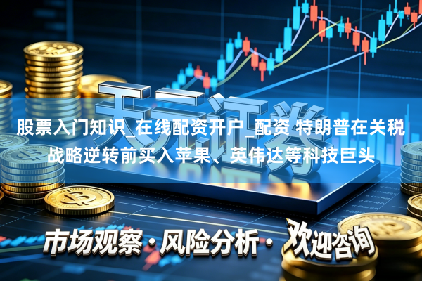股票入门知识_在线配资开户_配资 特朗普在关税战略逆转前买入苹果、英伟达等科技巨头