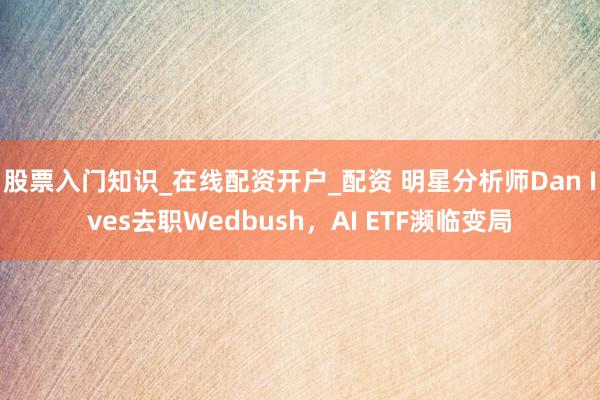 股票入门知识_在线配资开户_配资 明星分析师Dan Ives去职Wedbush，AI ETF濒临变局