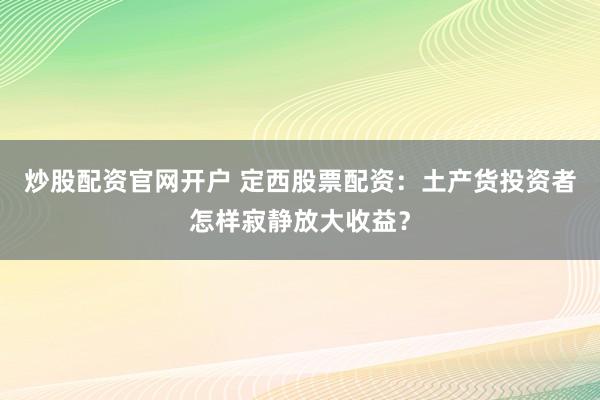 炒股配资官网开户 定西股票配资：土产货投资者怎样寂静放大收益？