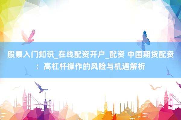 股票入门知识_在线配资开户_配资 中国期货配资：高杠杆操作的风险与机遇解析