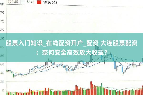 股票入门知识_在线配资开户_配资 大连股票配资：奈何安全高效放大收益？