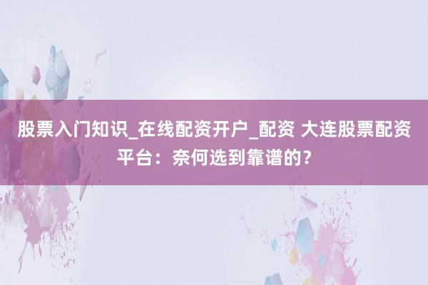 股票入门知识_在线配资开户_配资 大连股票配资平台：奈何选到靠谱的？