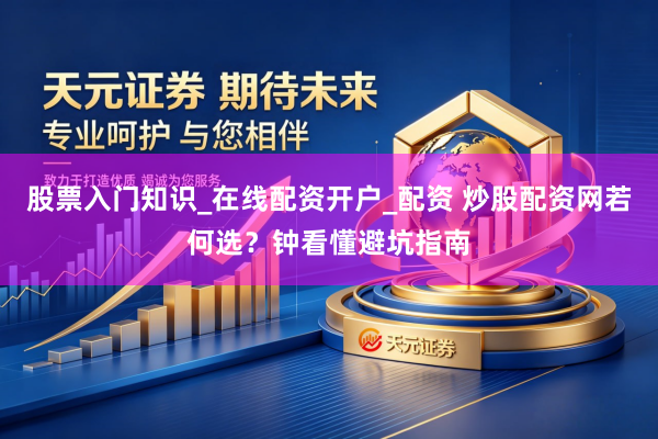 股票入门知识_在线配资开户_配资 炒股配资网若何选？钟看懂避坑指南