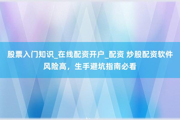 股票入门知识_在线配资开户_配资 炒股配资软件风险高，生手避坑指南必看