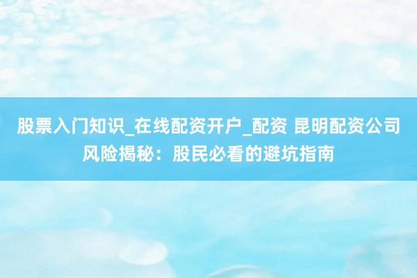 股票入门知识_在线配资开户_配资 昆明配资公司风险揭秘：股民必看的避坑指南