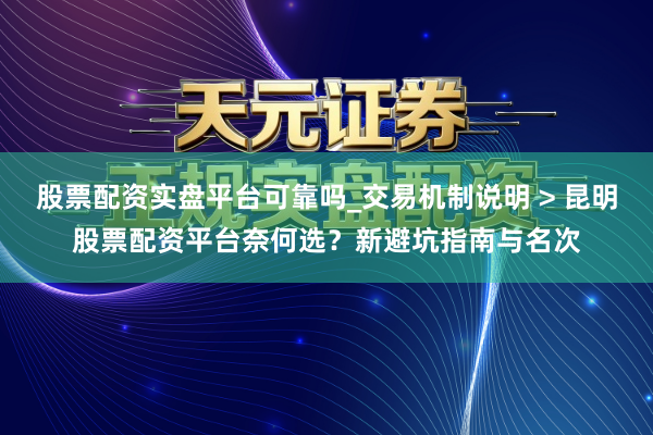 股票配资实盘平台可靠吗_交易机制说明 > 昆明股票配资平台奈何选？新避坑指南与名次