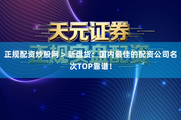 正规配资炒股网 > 新盘货：国内最佳的配资公司名次TOP靠谱！