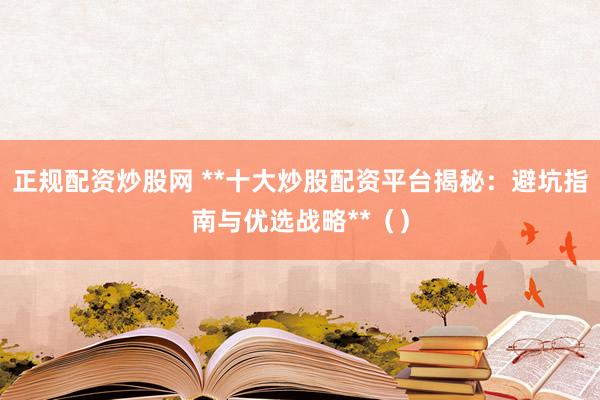 正规配资炒股网 **十大炒股配资平台揭秘：避坑指南与优选战略**（）