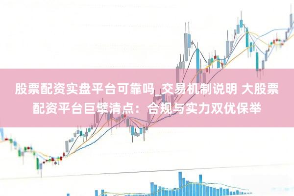 股票配资实盘平台可靠吗_交易机制说明 大股票配资平台巨擘清点：合规与实力双优保举