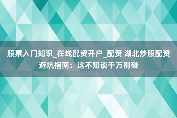 股票入门知识_在线配资开户_配资 湖北炒股配资避坑指南：这不知谈千万别碰