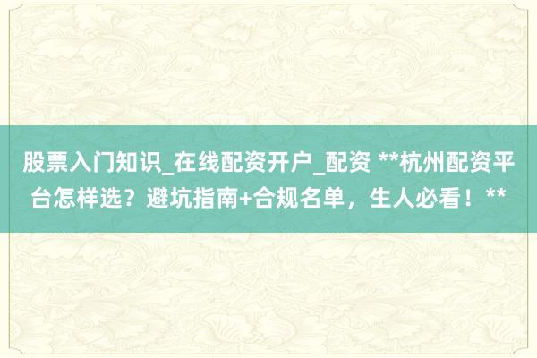 股票入门知识_在线配资开户_配资 **杭州配资平台怎样选？避坑指南+合规名单，生人必看！**