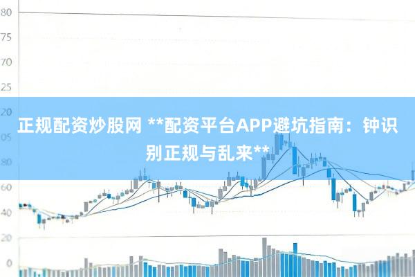 正规配资炒股网 **配资平台APP避坑指南：钟识别正规与乱来**
