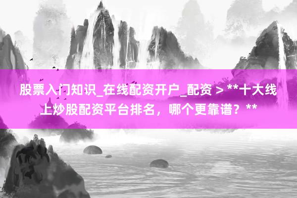 股票入门知识_在线配资开户_配资 > **十大线上炒股配资平台排名，哪个更靠谱？**
