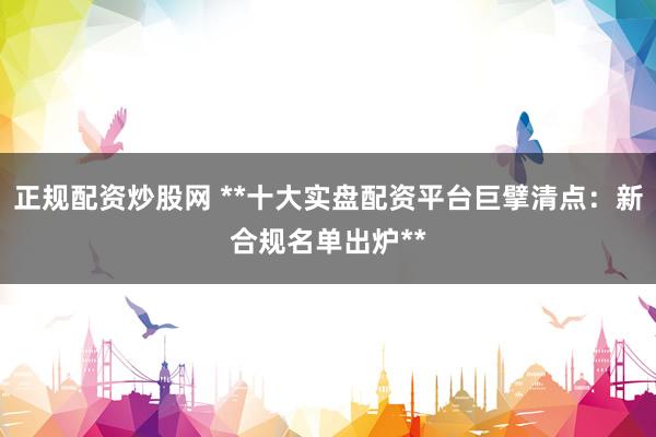 正规配资炒股网 **十大实盘配资平台巨擘清点：新合规名单出炉**