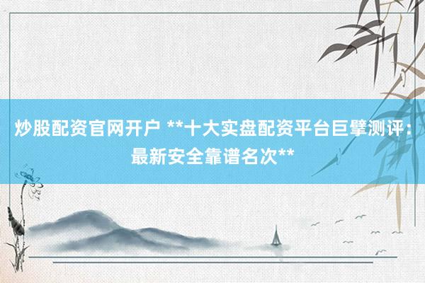 炒股配资官网开户 **十大实盘配资平台巨擘测评：最新安全靠谱名次**