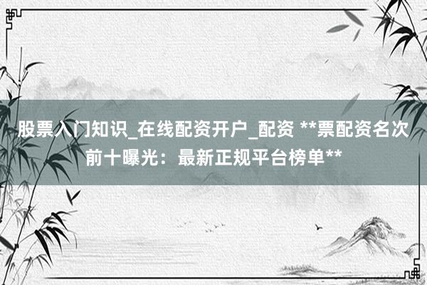 股票入门知识_在线配资开户_配资 **票配资名次前十曝光：最新正规平台榜单**