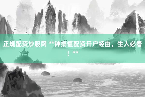 正规配资炒股网 **钟搞懂配资开户经由，生人必看！**