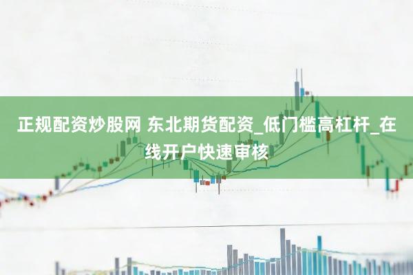 正规配资炒股网 东北期货配资_低门槛高杠杆_在线开户快速审核