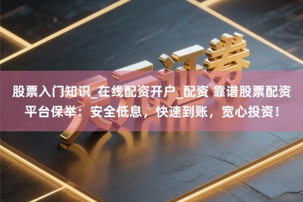 股票入门知识_在线配资开户_配资 靠谱股票配资平台保举：安全低息，快速到账，宽心投资！