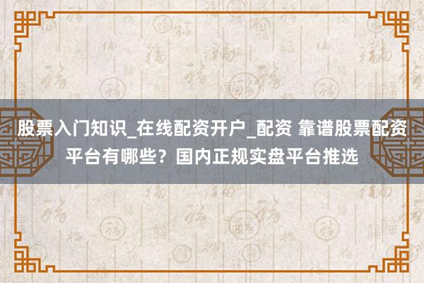股票入门知识_在线配资开户_配资 靠谱股票配资平台有哪些？国内正规实盘平台推选