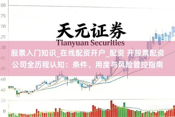 股票入门知识_在线配资开户_配资 开股票配资公司全历程认知：条件、用度与风险管控指南